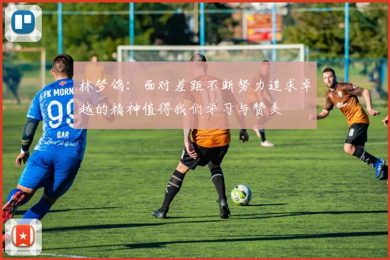 林梦鸽：面对差距不断努力追求卓越的精神值得我们学习与赞美