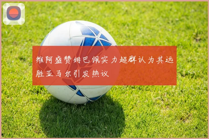 维阿盛赞姆巴佩实力超群认为其远胜亚马尔引发热议