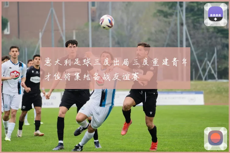 意大利足球三度出局三度重建青年才俊将集结备战友谊赛