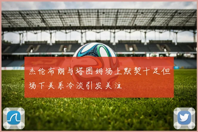 杰伦布朗与塔图姆场上默契十足但场下关系冷淡引发关注