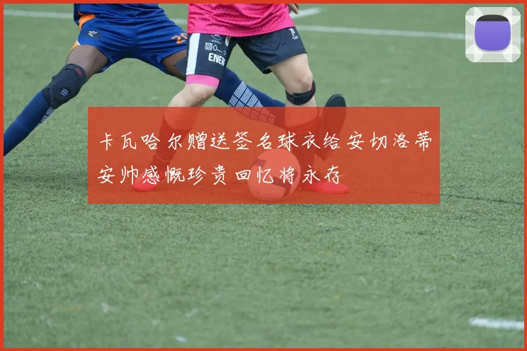 卡瓦哈尔赠送签名球衣给安切洛蒂安帅感慨珍贵回忆将永存