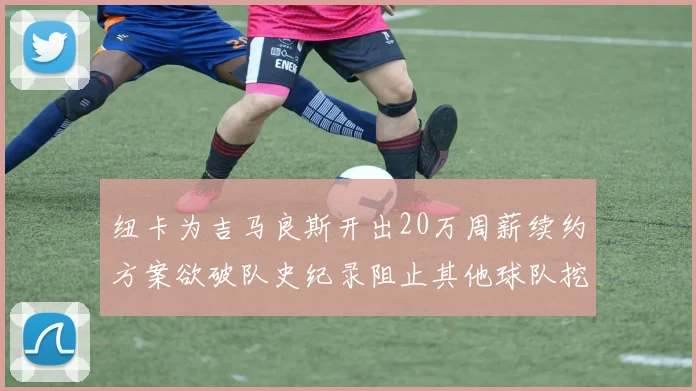 纽卡为吉马良斯开出20万周薪续约方案欲破队史纪录阻止其他球队挖角