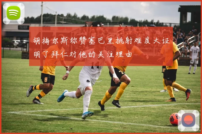 胡梅尔斯称赞塞巴里挑射难度大证明了拜仁对他的关注理由
