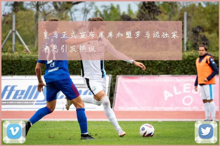 皇马正式宣布库库加盟罗马诺独家消息引发热议