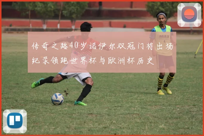 传奇之路40岁诺伊尔双冠门将出场纪录领跑世界杯与欧洲杯历史