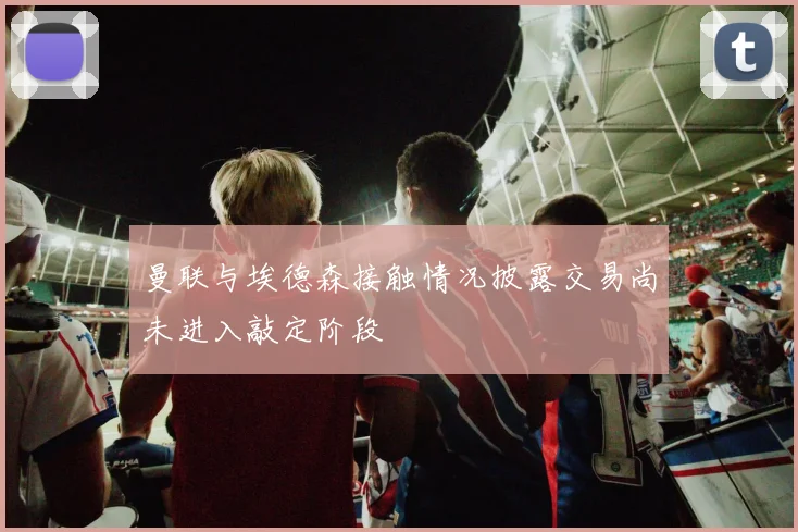 曼联与埃德森接触情况披露交易尚未进入敲定阶段