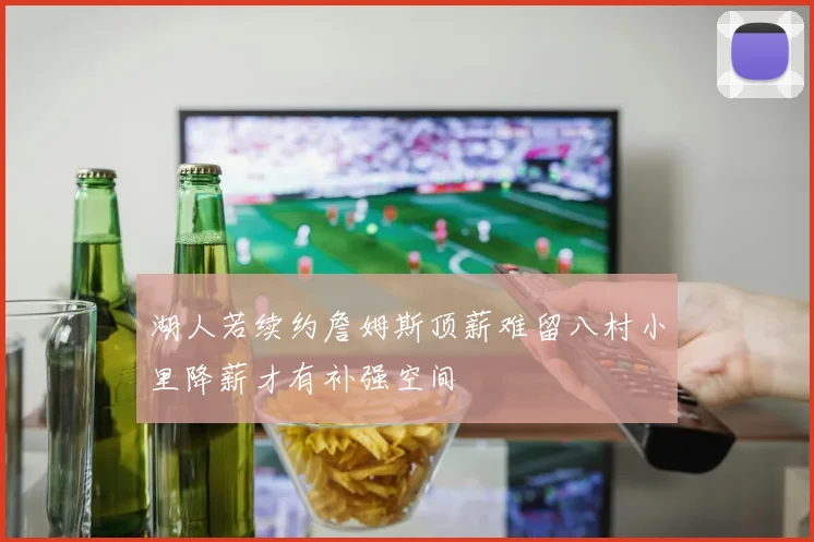 湖人若续约詹姆斯顶薪难留八村小里降薪才有补强空间