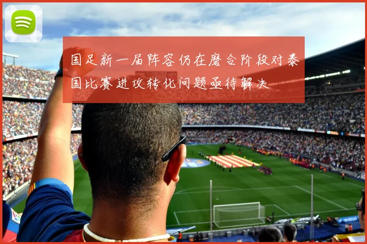 国足新一届阵容仍在磨合阶段对泰国比赛进攻转化问题亟待解决