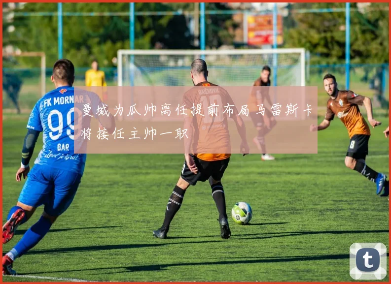 曼城为瓜帅离任提前布局马雷斯卡将接任主帅一职