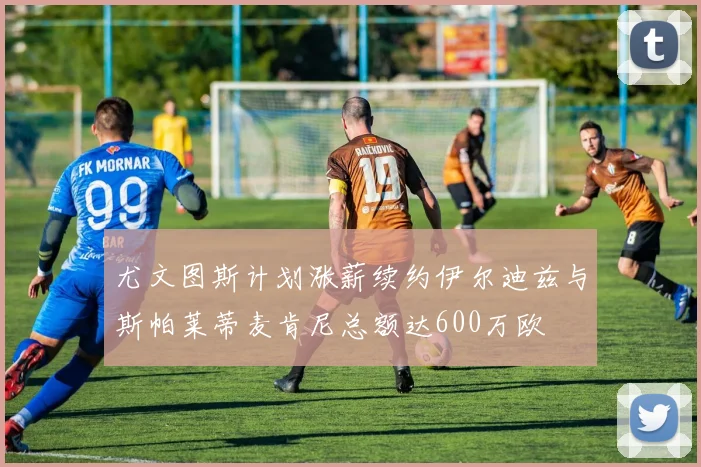 尤文图斯计划涨薪续约伊尔迪兹与斯帕莱蒂麦肯尼总额达600万欧