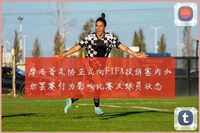 摩洛哥足协正式向FIFA投诉塞内加尔罢赛行为影响比赛及球员状态