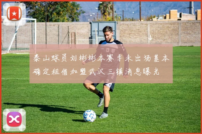 泰山球员刘彬彬本赛季未出场基本确定租借加盟武汉三镇消息曝光