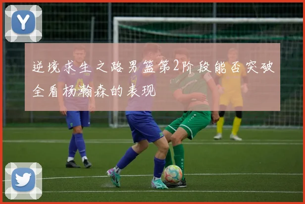 逆境求生之路男篮第2阶段能否突破全看杨瀚森的表现