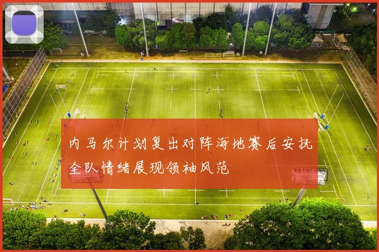 内马尔计划复出对阵海地赛后安抚全队情绪展现领袖风范