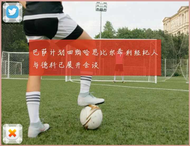 巴萨计划回购哈恩比尔希利经纪人与德科已展开会谈