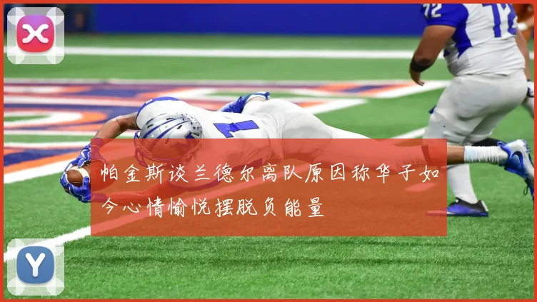 帕金斯谈兰德尔离队原因称华子如今心情愉悦摆脱负能量