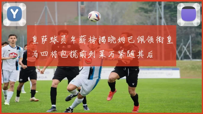 皇萨球员年薪榜揭晓姆巴佩领衔皇马四将包揽前列莱万紧随其后