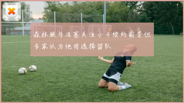 森林狼与活塞关注小卡续约前景但专家认为他将选择留队